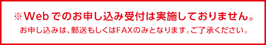 ※Webでのお申し込み受け付けは実施しておりません。お申し込みは、郵送もしくはFAXのみとなります。ご了承ください。