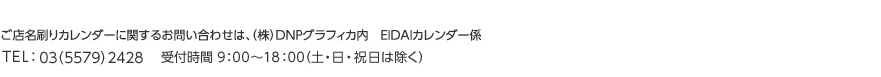 ご店名刷りカレンダーに関するお問い合わせは、DNPグラフィカ内　EIDAIカレンダー係まで TEL：06（6535）2195    受付時間 9：00～18：00 （土・日・祝日は除く）