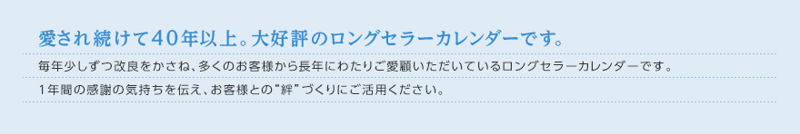 愛され続けて40年以上。大好評のロングセラーカレンダーです。毎年少しずつ改良をかさね、多くのお客様から長年にわたりご愛顧いただいているロングセラーカレンダーです。1年間の感謝の気持ちを伝え、お客様との“絆”づくりにご活用ください。 